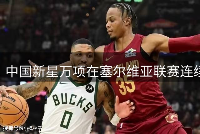 中国新星万项在塞尔维亚联赛连续首发表现亮眼