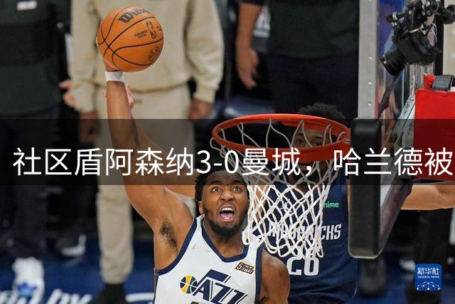 社区盾阿森纳3-0曼城，哈兰德被提前换下，中场缺失症结曝光
